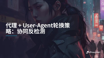 代理 + User-Agent轮换策略:协同反检测